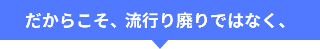 だからこそ、流行り廃りではなく、