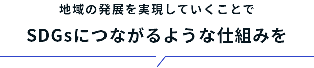 地域の発展を実現していくことで SDGsにつながるような仕組みを